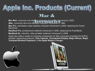  Mac Mini, consumer sub-desktop computer and server introduced in 2005.
 iMac, consumer all-in-one desktop computer introduced in 1998.
 Mac Pro, workstation-class desktop computer introduced in 2006, replacing the Power
Macintosh.
 MacBook Pro, professional notebook introduced in 2006, replacing the PowerBook.
 MacBook Air, ultra-thin, ultra-portable notebook introduced in 2008.
 Apple also sells a variety of computer accessories for Mac computers including the AirPort
wireless networking products, Time Capsule, Thunderbolt Display, Magic Mouse, Magic
Trackpad,Wireless Keyboard, & the Apple Battery Charger.
Mac &
Accessories
 