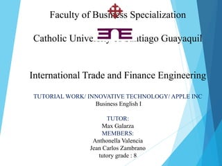 Faculty of Business Specialization
Catholic University of Santiago Guayaquil
International Trade and Finance Engineering
TUTORIAL WORK/ INNOVATIVE TECHNOLOGY/ APPLE INC
Business English I
TUTOR:
Max Galarza
MEMBERS:
Anthonella Valencia
Jean Carlos Zambrano
tutory grade : 8
 