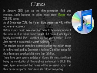 In January 2001, just as the third-generation iPod was
released, Apple launched its online music store iTunes with
200,000 songs.
As of September 2012, the iTunes Store possesses 400 million
active user accounts.
Before iTunes, music executives had failed to be convinced about
the success of an online music market. But coupled with Apple's
hugely-successful iPod - launched just two years earlier - Steve
Jobs proved it was a market worth exploring.
The product was an immediate success selling one million songs
in its first week and by December it had sold 25 million songs. Till
date iTune song downloads hit more than 15 billion.
There have been several updates of iTunes, the most significant
being the introduction of film purchase and rentals in 2008. This
week, Apple announced that iTunes will be accessibly across all
their devices as part of their move into "cloud" computing.
iTunes
 