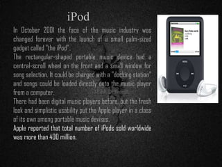 In October 2001 the face of the music industry was
changed forever with the launch of a small palm-sized
gadget called "the iPod".
The rectangular-shaped portable music device had a
central-scroll wheel on the front and a small window for
song selection. It could be charged with a "docking station"
and songs could be loaded directly onto the music player
from a computer.
There had been digital music players before, but the fresh
look and simplistic usability put the Apple player in a class
of its own among portable music devises.
Apple reported that total number of iPods sold worldwide
was more than 400 million.
iPod
 