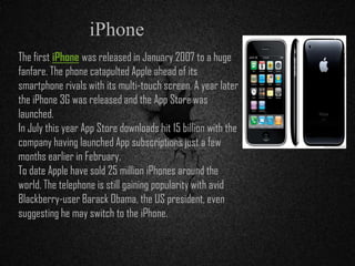 The first iPhone was released in January 2007 to a huge
fanfare. The phone catapulted Apple ahead of its
smartphone rivals with its multi-touch screen. A year later
the iPhone 3G was released and the App Store was
launched.
In July this year App Store downloads hit 15 billion with the
company having launched App subscriptions just a few
months earlier in February.
To date Apple have sold 25 million iPhones around the
world. The telephone is still gaining popularity with avid
Blackberry-user Barack Obama, the US president, even
suggesting he may switch to the iPhone.
iPhone
 