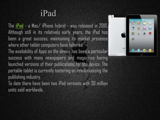 The iPad - a Mac/ iPhone hybrid - was released in 2010.
Although still in its relatively early years, the iPad has
been a great success; maintaining its market presence
where other tablet computers have faltered.
The availability of Apps on the device has been a particular
success with many newspapers and magazines having
launched versions of their publications for the device. The
portable tablet is currently teetering on revolutionizing the
publishing industry.
To date there have been two iPad versions with 30 million
units sold worldwide.
iPad
 