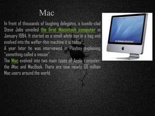 In front of thousands of laughing delegates, a tuxedo-clad
Steve Jobs unveiled the first Macintosh computer in
January 1984. It started as a small white box in a bag and
evolved into the waffer-thin machine it is today.
A year later he was interviewed in Playboy explaining
"something called a mouse".
The Mac evolved into two main types of Apple computer;
the iMac and MacBook. There are now nearly 60 million
Mac users around the world.
Mac
 