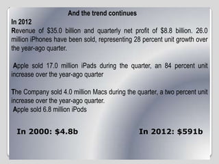 And the trend continues
In 2012
Revenue of $35.0 billion and quarterly net profit of $8.8 billion. 26.0
million iPhones have been sold, representing 28 percent unit growth over
the year-ago quarter.
Apple sold 17.0 million iPads during the quarter, an 84 percent unit
increase over the year-ago quarter
The Company sold 4.0 million Macs during the quarter, a two percent unit
increase over the year-ago quarter.
Apple sold 6.8 million iPods
In 2000: $4.8b In 2012: $591b
 