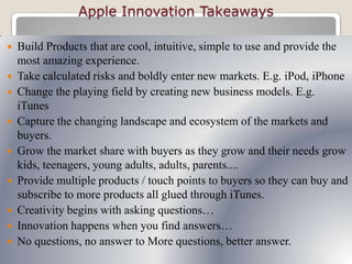 Apple Innovation Takeaways
 Build Products that are cool, intuitive, simple to use and provide the
most amazing experience.
 Take calculated risks and boldly enter new markets. E.g. iPod, iPhone
 Change the playing field by creating new business models. E.g.
iTunes
 Capture the changing landscape and ecosystem of the markets and
buyers.
 Grow the market share with buyers as they grow and their needs grow
kids, teenagers, young adults, adults, parents....
 Provide multiple products / touch points to buyers so they can buy and
subscribe to more products all glued through iTunes.
 Creativity begins with asking questions…
 Innovation happens when you find answers…
 No questions, no answer to More questions, better answer.
 