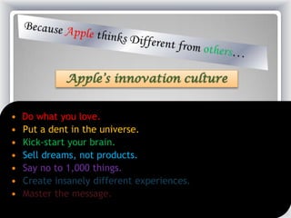 Apple’s innovation culture
 Do what you love.
 Put a dent in the universe.
 Kick-start your brain.
 Sell dreams, not products.
 Say no to 1,000 things.
 Create insanely different experiences.
 Master the message.
 