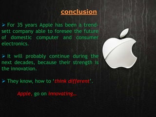 conclusion
 For 35 years Apple has been a trend-
sett company able to foresee the future
of domestic computer and consumer
electronics.
 It will probably continue during the
next decades, because their strength is
the innovation.
 They know, how to ‘think different’.
Apple, go on innovating…
 