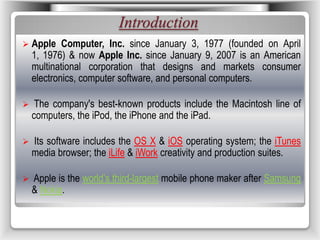 Introduction
 Apple Computer, Inc. since January 3, 1977 (founded on April
1, 1976) & now Apple Inc. since January 9, 2007 is an American
multinational corporation that designs and markets consumer
electronics, computer software, and personal computers.
 The company's best-known products include the Macintosh line of
computers, the iPod, the iPhone and the iPad.
 Its software includes the OS X & iOS operating system; the iTunes
media browser; the iLife & iWork creativity and production suites.
 Apple is the world’s third-largest mobile phone maker after Samsung
& Nokia.
 