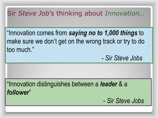 Sir Steve Job’s thinking about Innovation…
“Innovation comes from saying no to 1,000 things to
make sure we don’t get on the wrong track or try to do
too much.”
- Sir Steve Jobs
“Innovation distinguishes between a leader & a
follower”
- Sir Steve Jobs
 