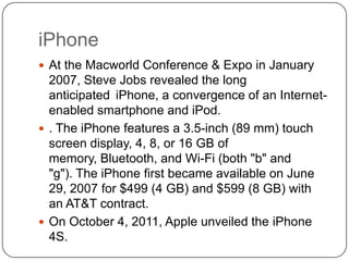 iPhone
 At the Macworld Conference & Expo in January

2007, Steve Jobs revealed the long
anticipated iPhone, a convergence of an Internetenabled smartphone and iPod.
 . The iPhone features a 3.5-inch (89 mm) touch
screen display, 4, 8, or 16 GB of
memory, Bluetooth, and Wi-Fi (both "b" and
"g"). The iPhone first became available on June
29, 2007 for $499 (4 GB) and $599 (8 GB) with
an AT&T contract.
 On October 4, 2011, Apple unveiled the iPhone
4S.

 