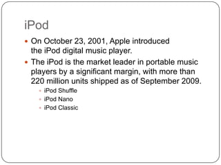 iPod
 On October 23, 2001, Apple introduced

the iPod digital music player.
 The iPod is the market leader in portable music
players by a significant margin, with more than
220 million units shipped as of September 2009.
 iPod Shuffle
 iPod Nano
 iPod Classic

 