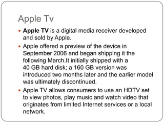 Apple Tv
 Apple TV is a digital media receiver developed

and sold by Apple.
 Apple offered a preview of the device in
September 2006 and began shipping it the
following March.It initially shipped with a
40 GB hard disk; a 160 GB version was
introduced two months later and the earlier model
was ultimately discontinued.
 Apple TV allows consumers to use an HDTV set
to view photos, play music and watch video that
originates from limited Internet services or a local
network.

 