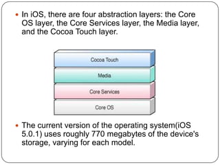  In iOS, there are four abstraction layers: the Core

OS layer, the Core Services layer, the Media layer,
and the Cocoa Touch layer.

 The current version of the operating system(iOS

5.0.1) uses roughly 770 megabytes of the device's
storage, varying for each model.

 