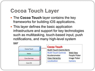 Cocoa Touch Layer
 The Cocoa Touch layer contains the key

frameworks for building iOS applications.
 This layer defines the basic application
infrastructure and support for key technologies
such as multitasking, touch-based input, push
notifications, and many high-level system
services.

 