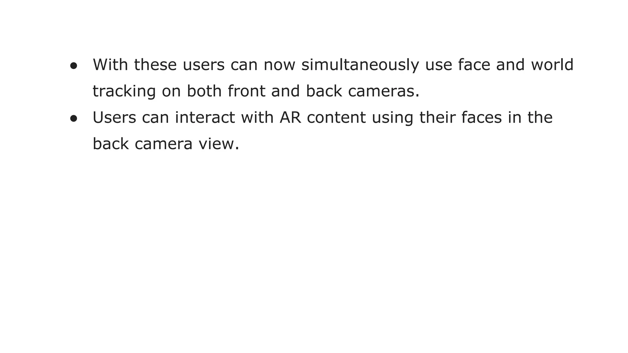 ● With these users can now simultaneously use face and world
tracking on both front and back cameras.
● Users can interact with AR content using their faces in the
back camera view.
 