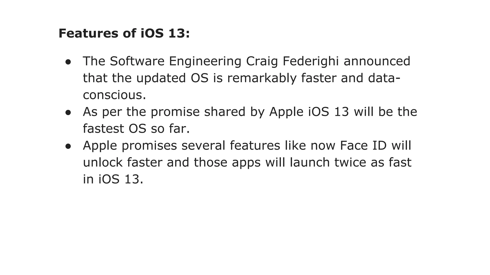 Features of iOS 13:
● The Software Engineering Craig Federighi announced
that the updated OS is remarkably faster and data-
conscious.
● As per the promise shared by Apple iOS 13 will be the
fastest OS so far.
● Apple promises several features like now Face ID will
unlock faster and those apps will launch twice as fast
in iOS 13.
 