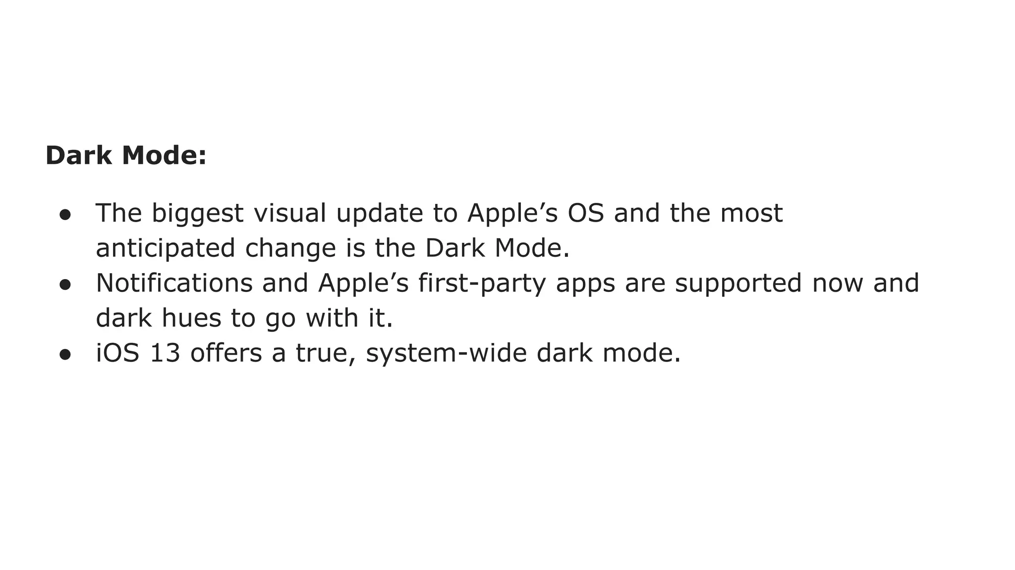 Dark Mode:
● The biggest visual update to Apple’s OS and the most
anticipated change is the Dark Mode.
● Notifications and Apple’s first-party apps are supported now and
dark hues to go with it.
● iOS 13 offers a true, system-wide dark mode.
 