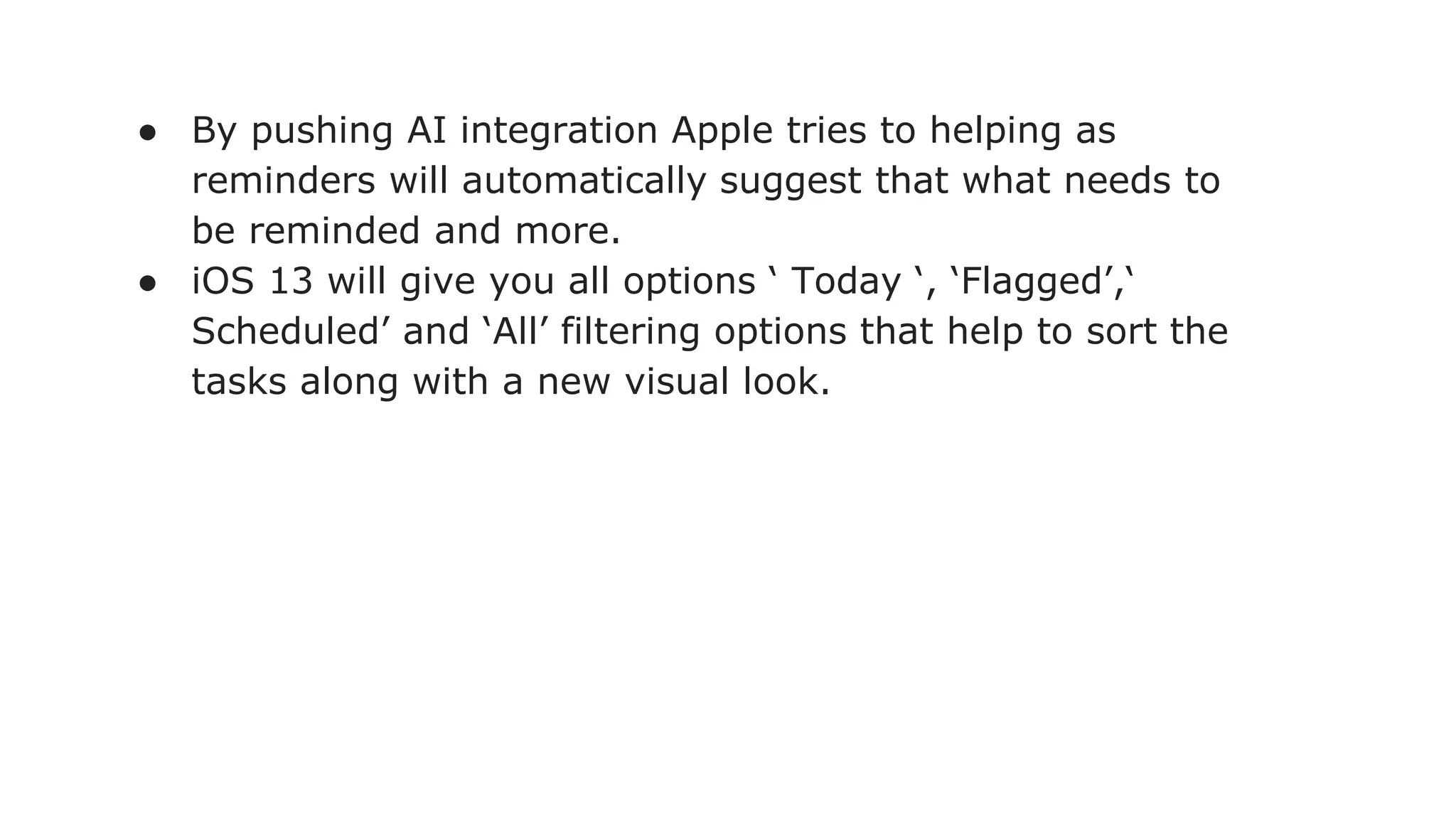 ● By pushing AI integration Apple tries to helping as
reminders will automatically suggest that what needs to
be reminded and more.
● iOS 13 will give you all options ‘ Today ‘, ‘Flagged’,‘
Scheduled’ and ‘All’ filtering options that help to sort the
tasks along with a new visual look.
 