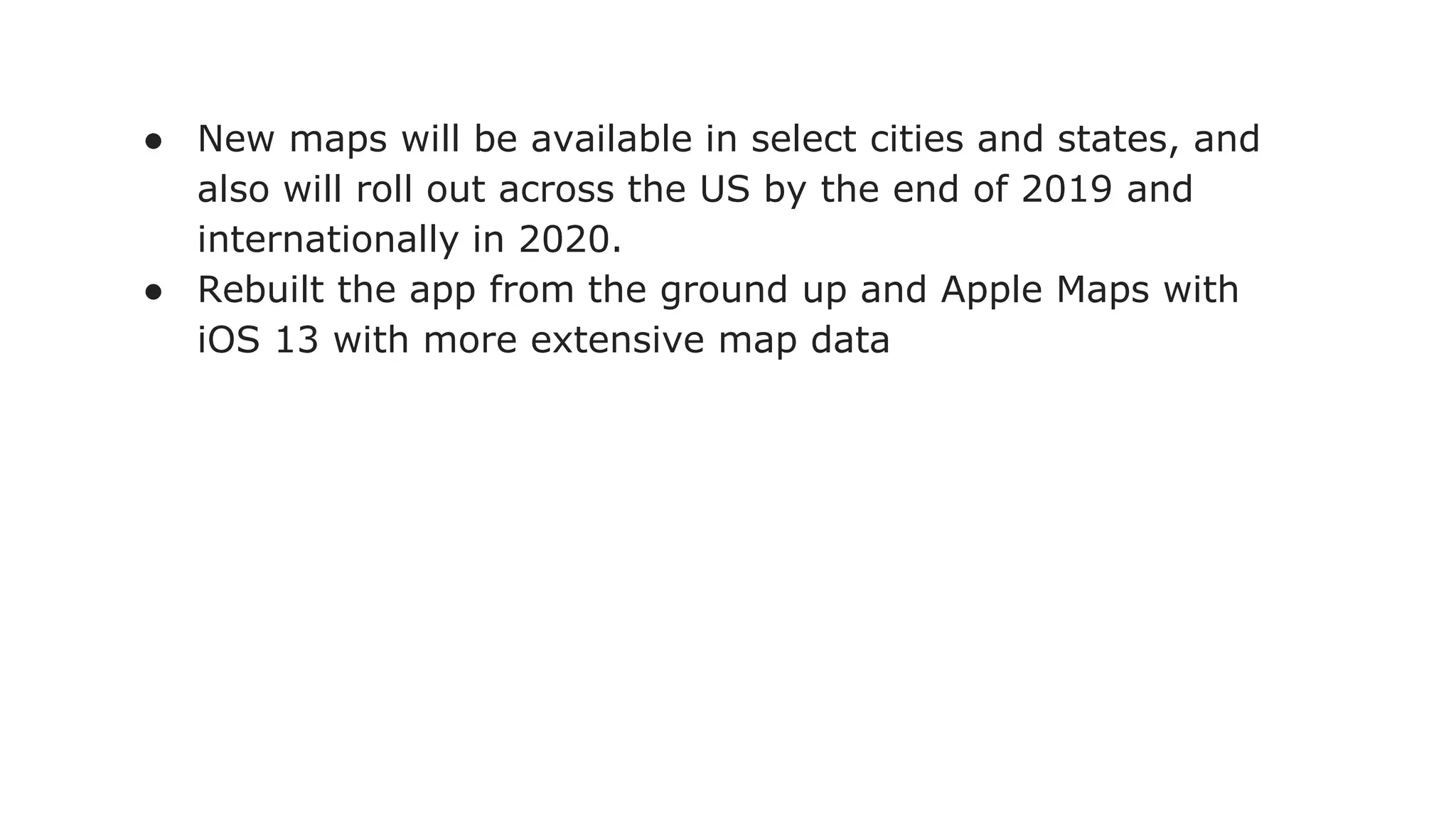 ● New maps will be available in select cities and states, and
also will roll out across the US by the end of 2019 and
internationally in 2020.
● Rebuilt the app from the ground up and Apple Maps with
iOS 13 with more extensive map data
 