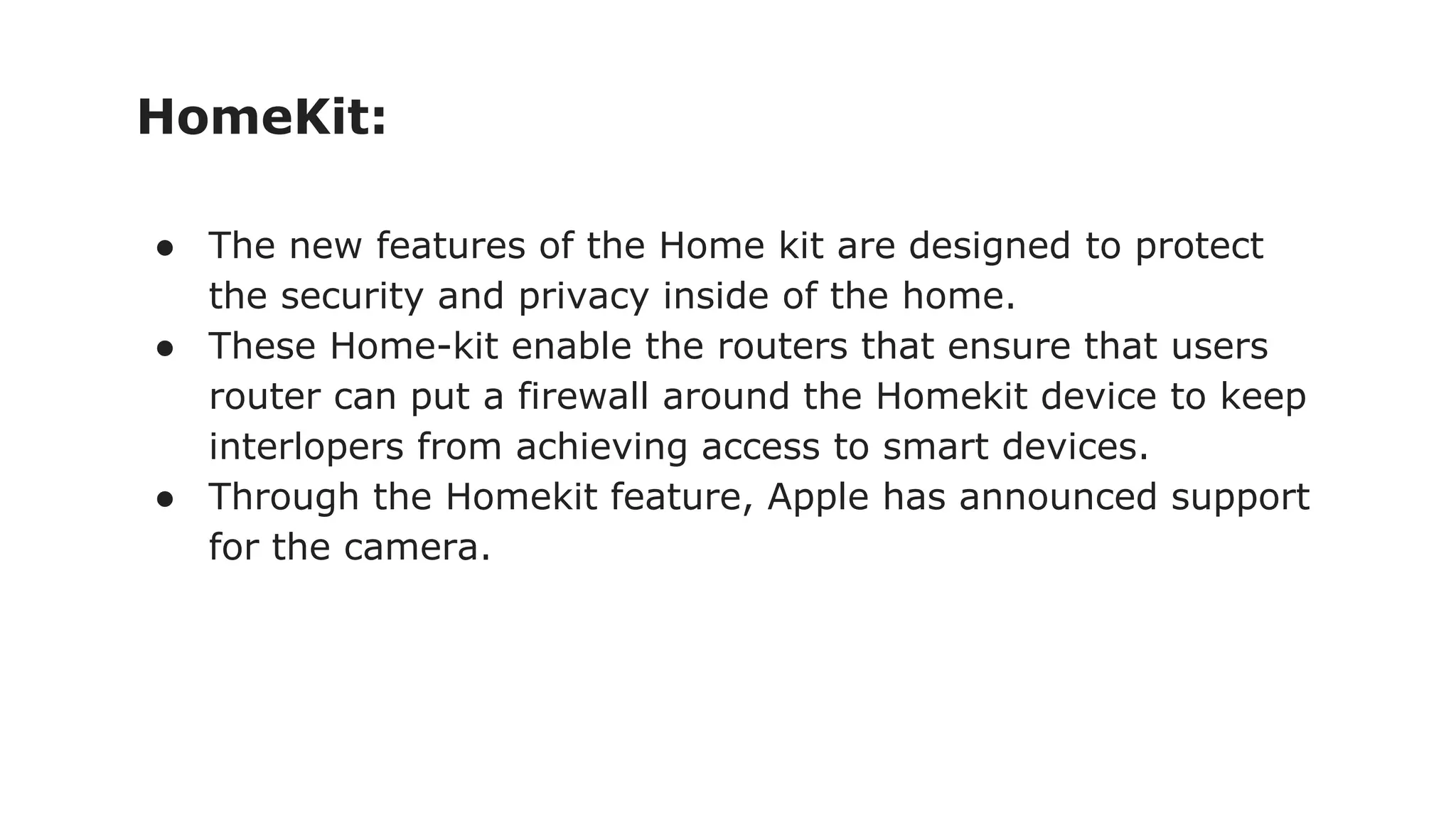 HomeKit:
● The new features of the Home kit are designed to protect
the security and privacy inside of the home.
● These Home-kit enable the routers that ensure that users
router can put a firewall around the Homekit device to keep
interlopers from achieving access to smart devices.
● Through the Homekit feature, Apple has announced support
for the camera.
 