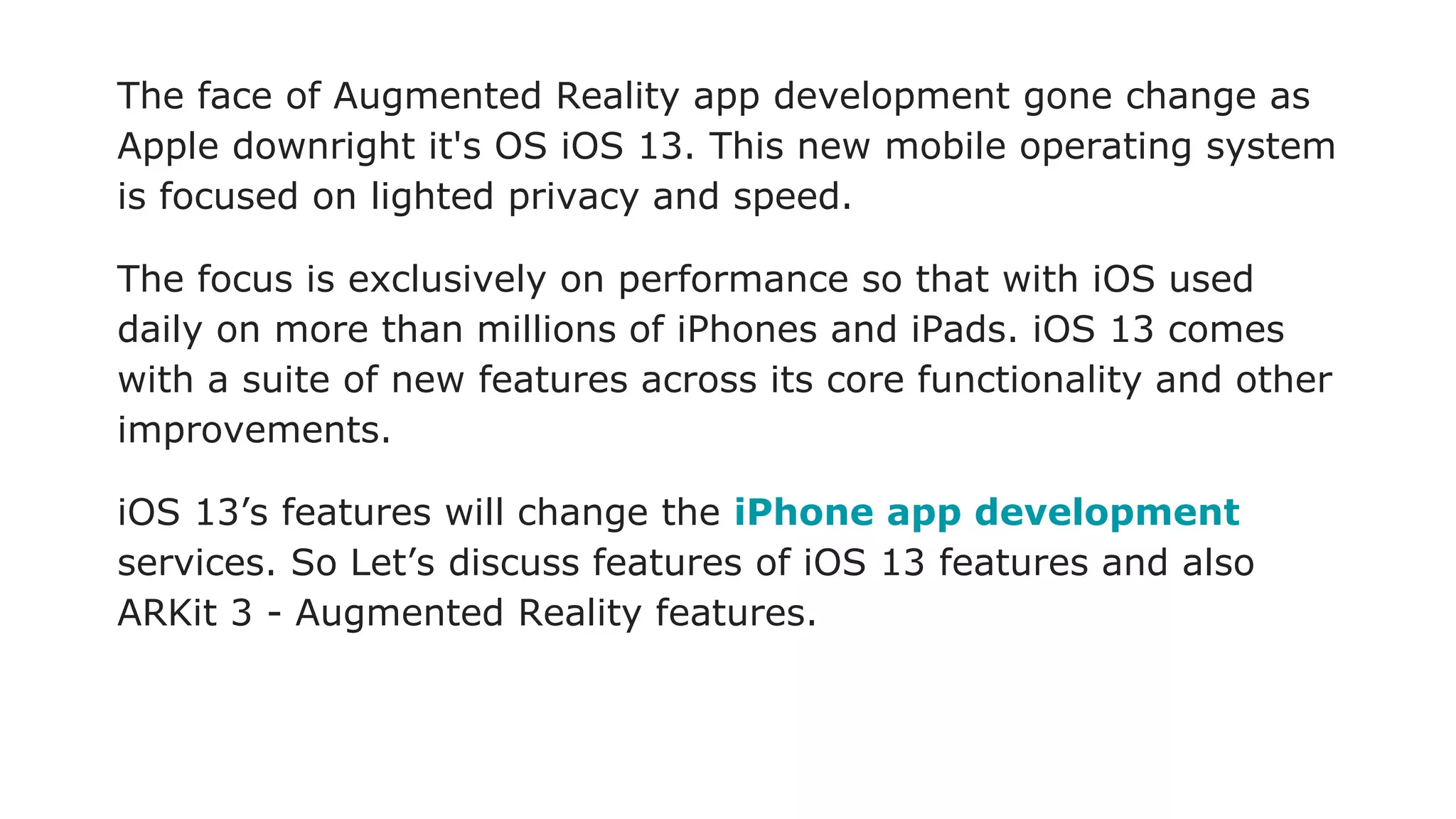 The face of Augmented Reality app development gone change as
Apple downright it's OS iOS 13. This new mobile operating system
is focused on lighted privacy and speed.
The focus is exclusively on performance so that with iOS used
daily on more than millions of iPhones and iPads. iOS 13 comes
with a suite of new features across its core functionality and other
improvements.
iOS 13’s features will change the iPhone app development
services. So Let’s discuss features of iOS 13 features and also
ARKit 3 - Augmented Reality features.
 