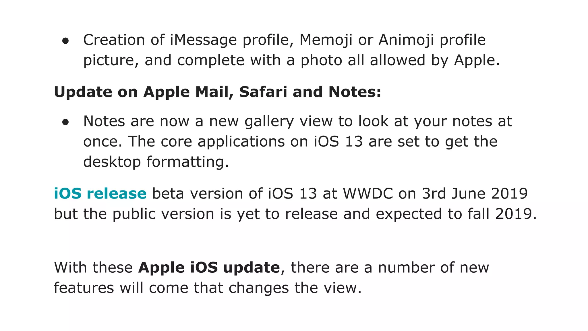 ● Creation of iMessage profile, Memoji or Animoji profile
picture, and complete with a photo all allowed by Apple.
Update on Apple Mail, Safari and Notes:
● Notes are now a new gallery view to look at your notes at
once. The core applications on iOS 13 are set to get the
desktop formatting.
iOS release beta version of iOS 13 at WWDC on 3rd June 2019
but the public version is yet to release and expected to fall 2019.
With these Apple iOS update, there are a number of new
features will come that changes the view.
 