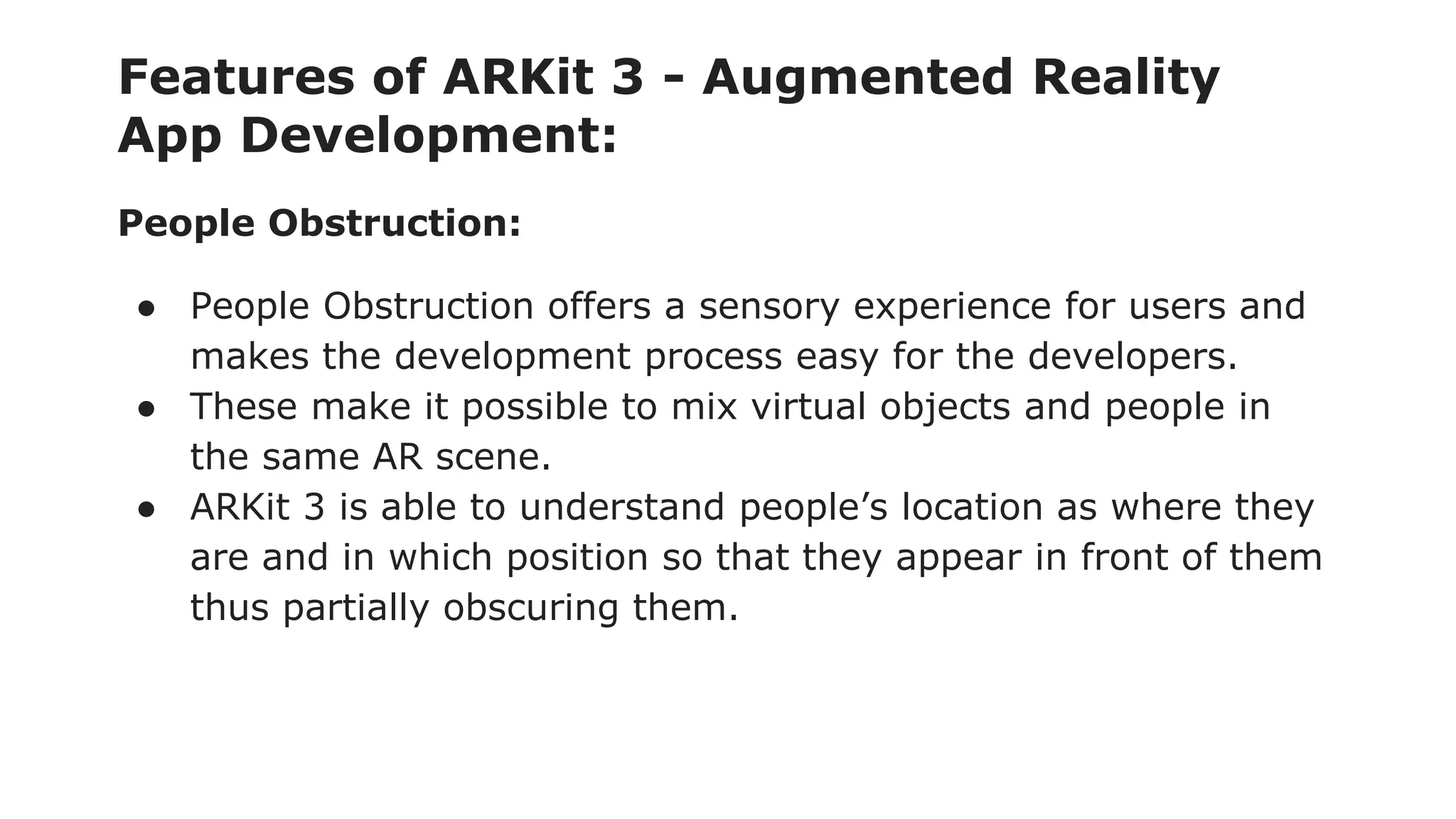 Features of ARKit 3 - Augmented Reality
App Development:
People Obstruction:
● People Obstruction offers a sensory experience for users and
makes the development process easy for the developers.
● These make it possible to mix virtual objects and people in
the same AR scene.
● ARKit 3 is able to understand people’s location as where they
are and in which position so that they appear in front of them
thus partially obscuring them.
 