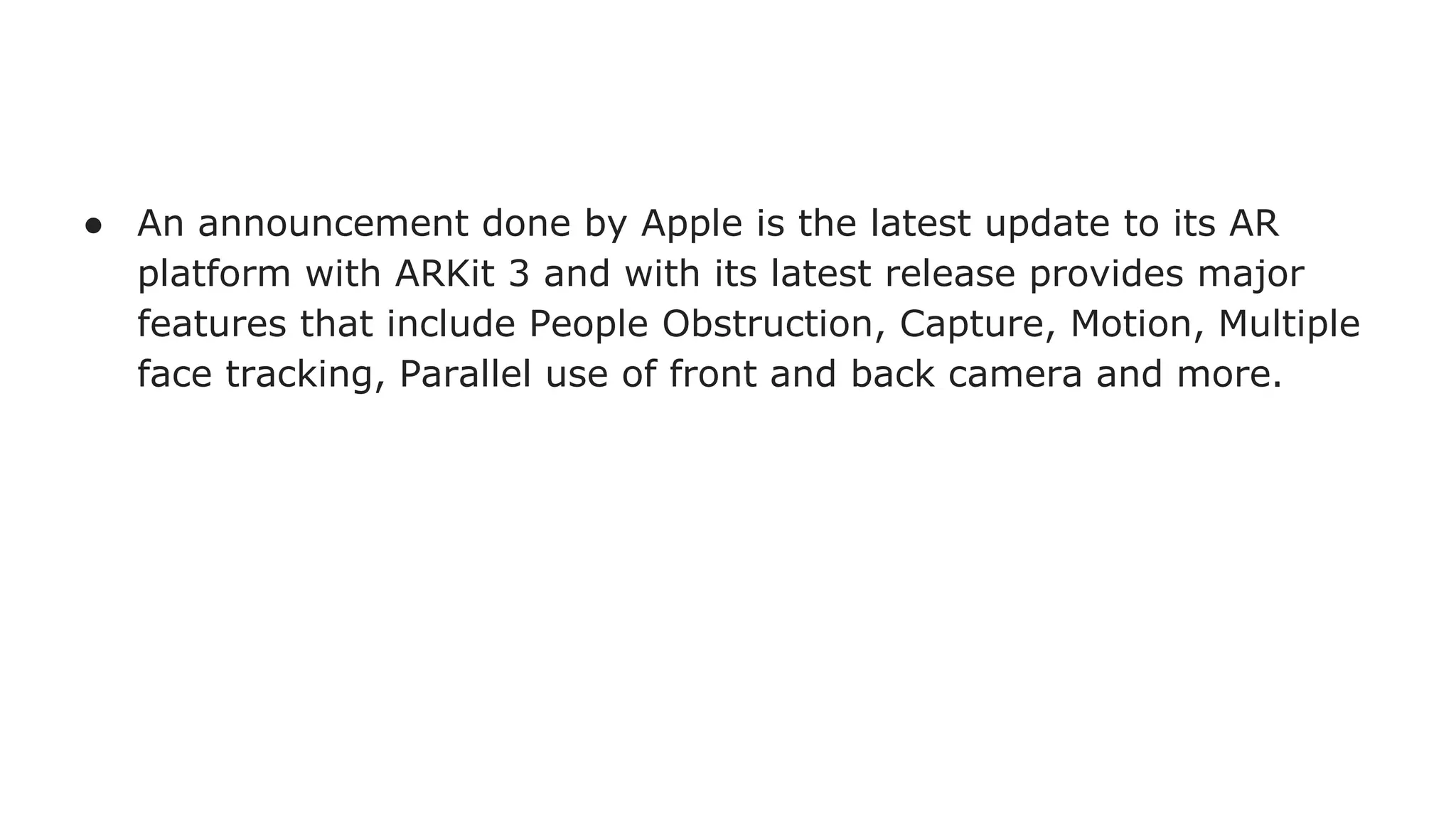 ● An announcement done by Apple is the latest update to its AR
platform with ARKit 3 and with its latest release provides major
features that include People Obstruction, Capture, Motion, Multiple
face tracking, Parallel use of front and back camera and more.
 
