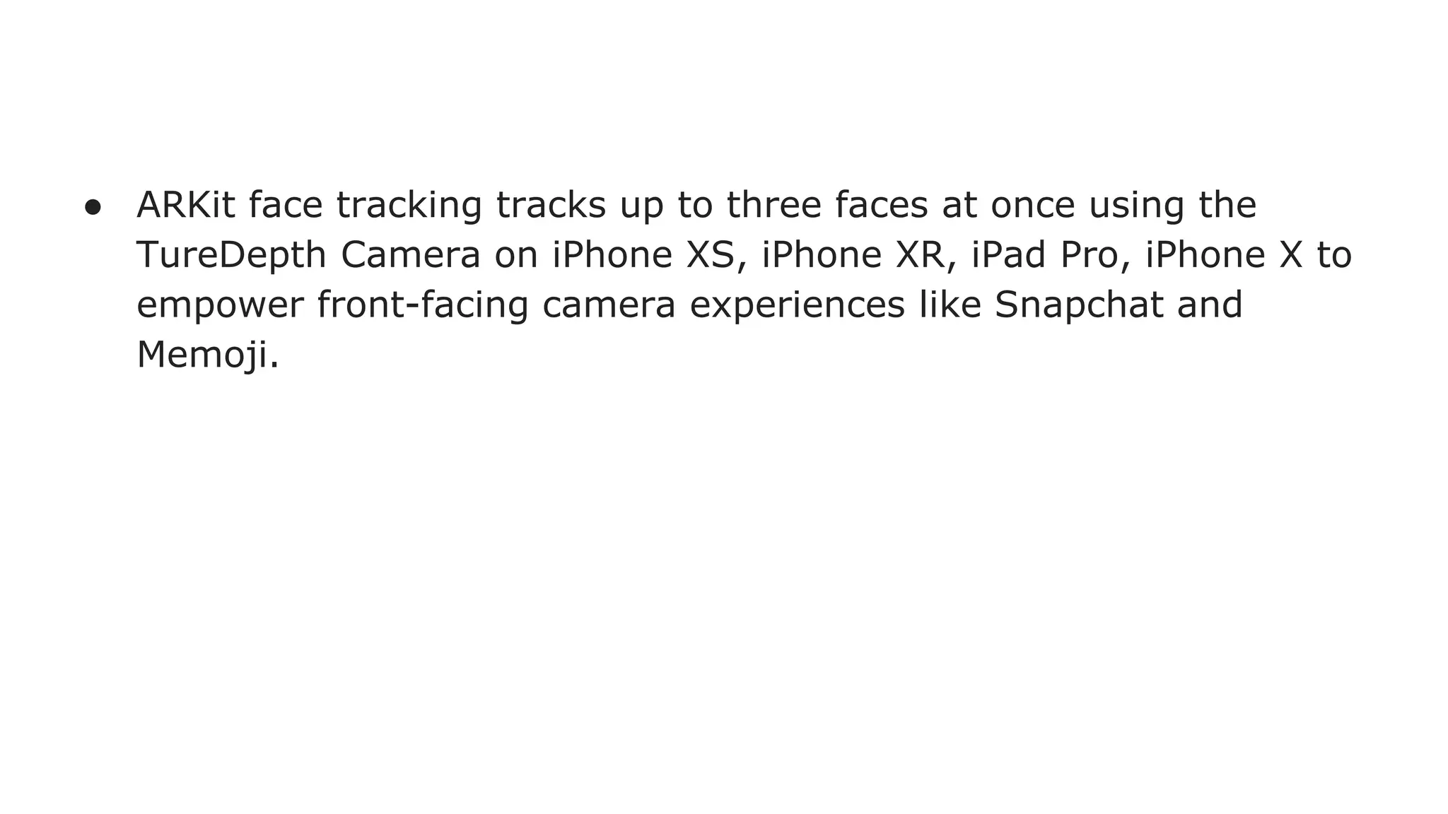 ● ARKit face tracking tracks up to three faces at once using the
TureDepth Camera on iPhone XS, iPhone XR, iPad Pro, iPhone X to
empower front-facing camera experiences like Snapchat and
Memoji.
 