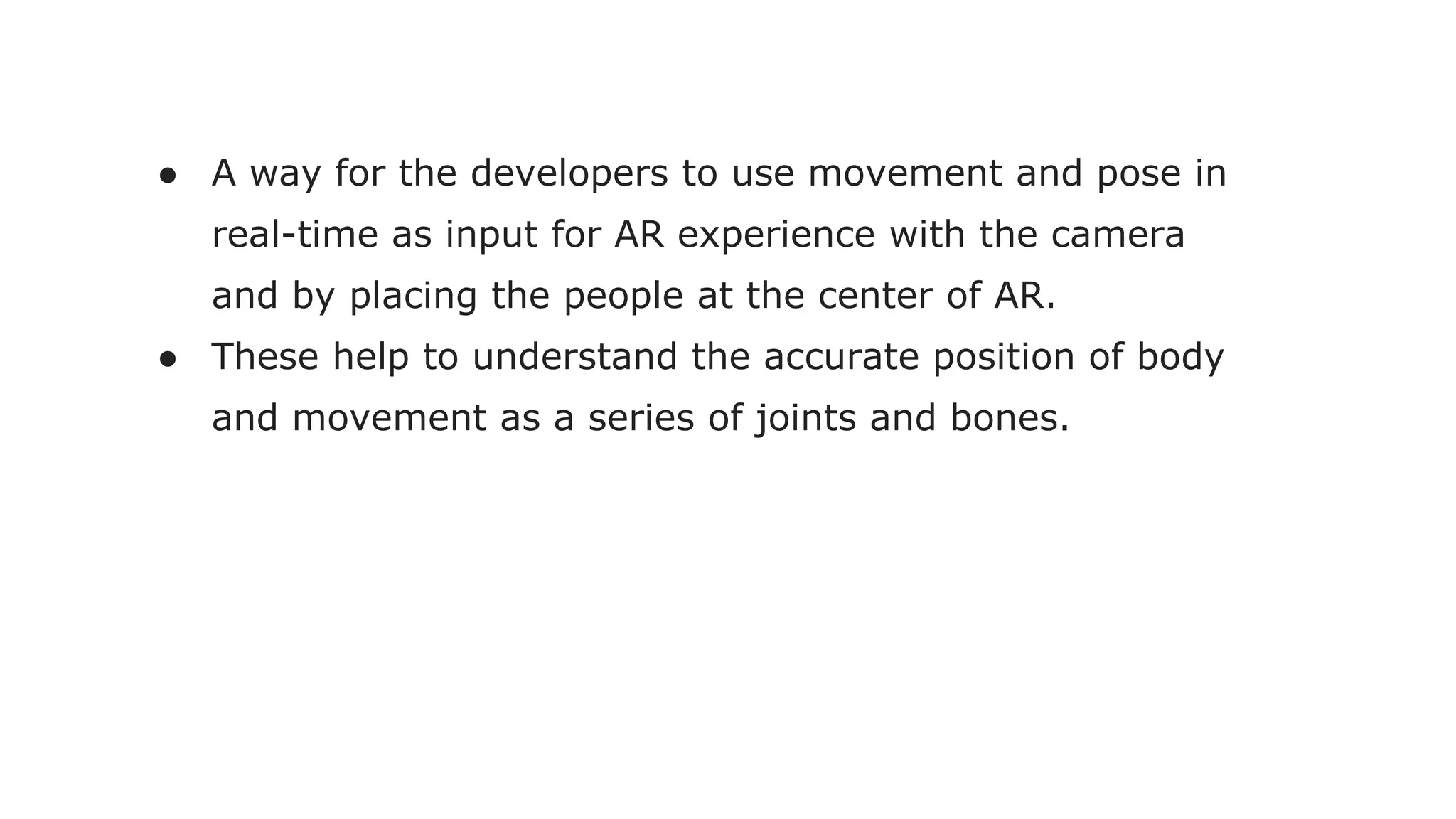 ● A way for the developers to use movement and pose in
real-time as input for AR experience with the camera
and by placing the people at the center of AR.
● These help to understand the accurate position of body
and movement as a series of joints and bones.
 