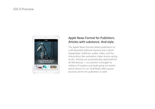 iOS 9 Preview
Apple News Format for Publishers.
Articles with substance. And style.
The Apple News Format allows publishers to 
craft beautiful editorial layouts and custom 
typography. Galleries, audio, video, and fun 
interactions like animation make stories spring 
to life. Articles are automatically optimized for 
all iOS devices — so content is brought to 
millions of readers and looks great no matter 
which device it’s on. And News offers great 
business terms for publishers as well.
 