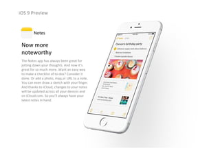 iOS 9 Preview
Now more                 
noteworthy
The Notes app has always been great for 
jotting down your thoughts. And now it’s 
great for so much more. Want an easy way 
to make a checklist of to‐dos? Consider it 
done. Or add a photo, map,or URL to a note. 
You can even draw a sketch with your finger. 
And thanks to iCloud, changes to your notes 
will be updated across all your devices and 
on iCloud.com. So you’ll always have your 
latest notes in hand.
Notes
 