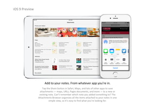iOS 9 Preview
Add to your notes. From whatever app you’re in.
Tap the Share button in Safari, Maps, and lots of other apps to save 
attachments — maps, URLs, Pages documents, and more — to a new or 
existing note. Can’t remember which note you added something to? The 
Attachments Browser organizes all the items attached to your notes in one 
simple view, so it’s easy to find what you’re looking for.
 