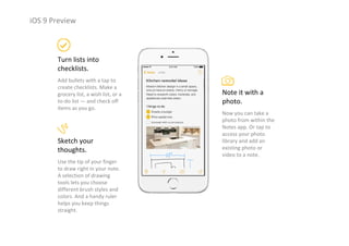 iOS 9 Preview
Turn lists into 
checklists.
Add bullets with a tap to 
create checklists. Make a 
grocery list, a wish list, or a 
to‐do list — and check off 
items as you go.
Note it with a 
photo.
Now you can take a 
photo from within the 
Notes app. Or tap to 
access your photo 
library and add an 
existing photo or 
video to a note.
Sketch your 
thoughts.
Use the tip of your finger 
to draw right in your note. 
A selection of drawing 
tools lets you choose 
different brush styles and 
colors. And a handy ruler 
helps you keep things 
straight.
 