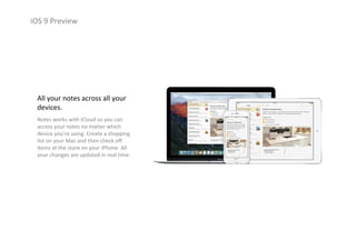 iOS 9 Preview
All your notes across all your 
devices.
Notes works with iCloud so you can 
access your notes no matter which 
device you’re using. Create a shopping 
list on your Mac and then check off 
items at the store on your iPhone. All 
your changes are updated in real time.
 