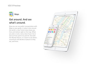 iOS 9 Preview
Get around. And see 
what’s around.
Now you can use public transportation with 
Maps as your guide. In select cities around 
the world, a new Transit view shows you 
lines and stations right on the map. When 
you plan a route, every step of your trip is 
laid out from point A to point B. And with 
the Nearby feature, it’s easier to see what’s 
around you and decide on places to shop, 
eat, and more.
Maps
 