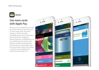 iOS 9 Preview
Use more cards 
with Apple Pay.
Now you can use Apple Pay to make 
purchases with your Discover card 
or store credit cards, like Kohl’s 
Charge or JCPenney Credit 
Card.Add reward cards, like Dunkin’
Donuts DD Perks, Walgreens 
Balance Rewards, and MyPanera, to 
your Wallet app and receive and 
redeem rewards using Apple Pay. 
And now you can just double‐click 
the Home button when your iPhone
is locked to access Wallet and 
quickly pay with Apple Pay. 
Wallet
 