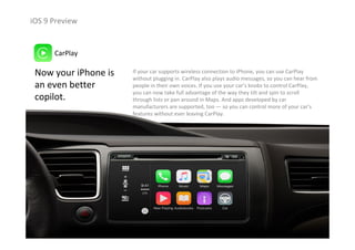 iOS 9 Preview
Now your iPhone is 
an even better 
copilot.
CarPlay
If your car supports wireless connection to iPhone, you can use CarPlay
without plugging in. CarPlay also plays audio messages, so you can hear from 
people in their own voices. If you use your car’s knobs to control CarPlay, 
you can now take full advantage of the way they tilt and spin to scroll 
through lists or pan around in Maps. And apps developed by car 
manufacturers are supported, too — so you can control more of your car’s 
features without ever leaving CarPlay.
 