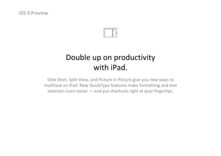 iOS 9 Preview
Double up on productivity                       
with iPad.
Slide Over, Split View, and Picture in Picture give you new ways to 
multitask on iPad. New QuickType features make formatting and text 
selection even easier — and put shortcuts right at your fingertips.
 
