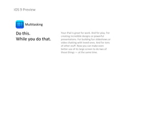 iOS 9 Preview
Do this.                  
While you do that.
Multitasking
Your iPad is great for work. And for play. For 
creating incredible designs or powerful 
presentations. For building fun slideshows or 
video chatting with loved ones. And for tons 
of other stuff. Now you can make even 
better use of its large screen to do two of 
those things — at the same time. 
 