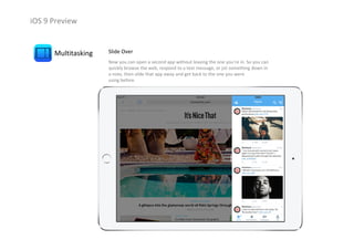 iOS 9 Preview
Multitasking Slide Over
Now you can open a second app without leaving the one you’re in. So you can 
quickly browse the web, respond to a text message, or jot something down in 
a note, then slide that app away and get back to the one you were                     
using before.
 