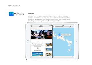 iOS 9 Preview
Multitasking Split View
With Split View on iPad Air 2, you can go a step further and have two apps 
open and active at the same time. Work on a sketch with the reference photo 
beside it. Or write a paper while copying citations from a book in iBooks. When 
everything you need is right in front of you, it’s easier to focus.
 
