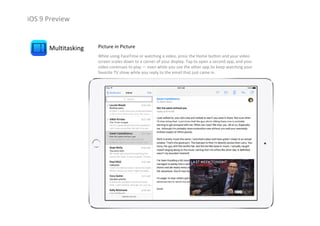 iOS 9 Preview
Multitasking Picture in Picture
While using FaceTime or watching a video, press the Home button and your video 
screen scales down to a corner of your display. Tap to open a second app, and your 
video continues to play — even while you use the other app.So keep watching your 
favorite TV show while you reply to the email that just came in.
 