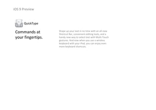 iOS 9 Preview
Commands at               
your fingertips.
QuickType
Shape up your text in no time with an all‐new 
Shortcut Bar, convenient editing tools, and a 
handy new way to select text with Multi‐Touch 
gestures. And now when you use a wireless 
keyboard with your iPad, you can enjoy even 
more keyboard shortcuts.
 