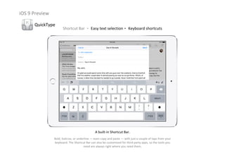 iOS 9 Preview
QuickType
Shortcut Bar ‧ Easy text selection‧ Keyboard shortcuts
A built‐in Shortcut Bar.
Bold, italicize, or underline — even copy and paste — with just a couple of taps from your 
keyboard. The Shortcut Bar can also be customized for third‐party apps, so the tools you 
need are always right where you need them.
 