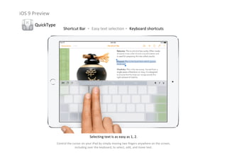 iOS 9 Preview
QuickType
Shortcut Bar ‧ Easy text selection‧ Keyboard shortcuts
Selecting text is as easy as 1, 2.
Control the cursor on your iPad by simply moving two fingers anywhere on the screen, 
including over the keyboard, to select, edit, and move text.
 