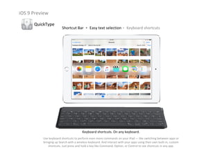 iOS 9 Preview
QuickType
Shortcut Bar ‧ Easy text selection‧ Keyboard shortcuts
Keyboard shortcuts. On any keyboard.
Use keyboard shortcuts to perform even more commands on your iPad — like switching between apps or 
bringing up Search with a wireless keyboard. And interact with your apps using their own built‐in, custom 
shortcuts. Just press and hold a key like Command, Option, or Control to see shortcuts in any app.
 