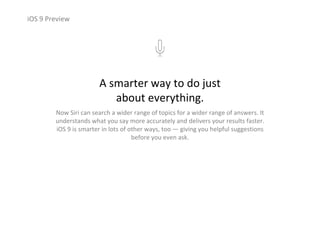 iOS 9 Preview
A smarter way to do just                            
about everything.
Now Siri can search a wider range of topics for a wider range of answers. It 
understands what you say more accurately and delivers your results faster. 
iOS 9 is smarter in lots of other ways, too — giving you helpful suggestions 
before you even ask.
 