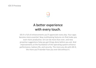 iOS 9 Preview
A better experience
with every touch.
iOS 9 is full of enhancements you’ll appreciate every day. Your apps 
become more essential. New multitasking features on iPad make you 
even more productive. Siri can do more than ever, and new 
proactive suggestions help you get things done before you ask. And 
improvements at the foundation of the operating system enhance 
performance, battery life, and security. The more you do with iOS 9, 
the more you’ll wonder how you ever did without it.
 