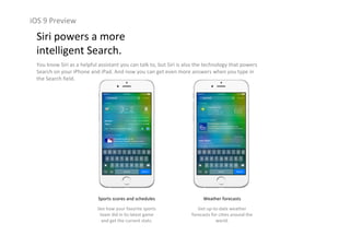 iOS 9 Preview
Siri powers a more                                                  
intelligent Search.
You know Siri as a helpful assistant you can talk to, but Siri is also the technology that powers 
Search on your iPhone and iPad. And now you can get even more answers when you type in 
the Search field.
Sports scores and schedules
See how your favorite sports 
team did in its latest game 
and get the current stats.
Weather forecasts
Get up‐to‐date weather 
forecasts for cities around the 
world.
 